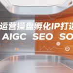 全域运营操盘孵化IP打造秘籍：3步AIGC+SEO高效SOP，流量暴涨100%