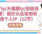 医疗健康领域从业者必看：手把手教你打造个人IP——医疗IP/大健康IP初级训练营（12节实战课程）