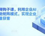 企业短视频营销实战课：AI工具与矩阵模式助力，批量获取客户，提升销售业绩！